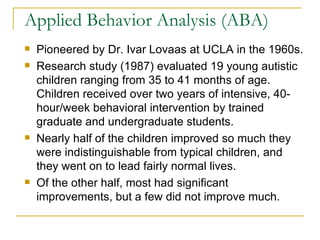Applied Behavior Analysis (ABA) Pioneered by Dr. Ivar Lovaas at UCLA in the 1960s. Research study (1987) evaluated 19 young autistic children ranging from 35 to 41 months of age.  Children received over two years of intensive, 40-hour/week behavioral intervention by trained graduate and undergraduate students.  Nearly half of the children improved so much they were indistinguishable from typical children, and they went on to lead fairly normal lives.  Of the other half, most had significant improvements, but a few did not improve much.  