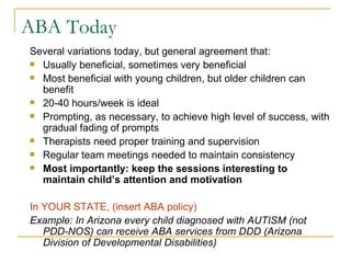 Several variations today, but general agreement that: Usually beneficial, sometimes very beneficial Most beneficial with young children, but older children can benefit 20-40 hours/week is ideal Prompting, as necessary, to achieve high level of success, with gradual fading of prompts Therapists need proper training and supervision Regular team meetings needed to maintain consistency  Most importantly: keep the sessions interesting to maintain child’s attention and motivation In YOUR STATE, (insert ABA policy) Example: In Arizona every child diagnosed with AUTISM (not PDD-NOS) can receive ABA services from DDD (Arizona Division of Developmental Disabilities) ABA Today 