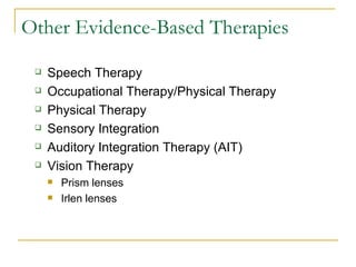 Other Evidence-Based Therapies Speech Therapy Occupational Therapy/Physical Therapy Physical Therapy Sensory Integration  Auditory Integration Therapy (AIT) Vision Therapy  Prism lenses Irlen lenses 