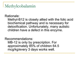 Methylcobalamin Rationale: Methyl-B12 is closely allied with the folic acid biochemical pathway and is necessary for detoxification. Unfortunately, many autistic children have a defect in this enzyme.  Recommendations: MB-12 is only by prescription. For approximately 85% of children 64.5 mcg/kg/every 3 days works well.  