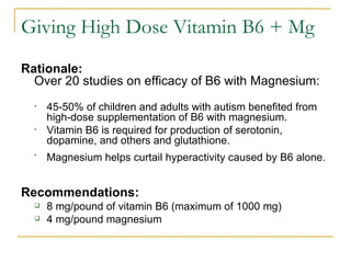Giving High Dose Vitamin B6 + Mg Rationale:  Over 20 studies on efficacy of B6 with Magnesium: 45-50% of children and adults with autism benefited from high-dose supplementation of B6 with magnesium.  Vitamin B6 is required for production of serotonin, dopamine, and others and glutathione. Magnesium helps curtail hyperactivity caused by B6 alone.   Recommendations:   8 mg/pound of vitamin B6 (maximum of 1000 mg)  4 mg/pound magnesium   