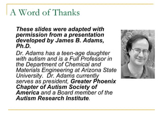 These slides were adapted with permission from a presentation developed by James B. Adams, Ph.D.  Dr. Adams has a teen-age daughter with autism and is a Full Professor in the Department of Chemical and Materials Engineering at Arizona State University.  Dr. Adams currently serves as president,  Greater Phoenix Chapter of Autism Society of America  and a   Board member of the  Autism Research Institute . A Word of Thanks 
