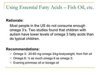 Using Essential Fatty Acids – Fish Oil, etc. Rationale:   Most people in the US do not consume enough omega 3’s. Two studies found that children with autism have lower levels of omega 3 fatty acids than do typical children.  Recommendations:   Omega 3:  20-60 mg omega 3/kg-bodyweight, from fish oil Omega 6: ¼ as much omega 6 as omega 3;  Evening primrose oil or borage oil 