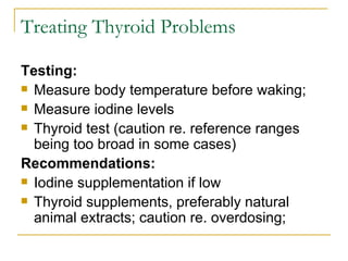 Treating Thyroid Problems Testing:   Measure body temperature before waking; Measure iodine levels  Thyroid test (caution re. reference ranges being too broad in some cases) Recommendations:   Iodine supplementation if low Thyroid supplements, preferably natural animal extracts; caution re. overdosing; 
