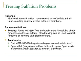 Rationale:   Many children with autism have excess loss of sulfate in their urine, resulting in a low level of sulfate in their body. Recommendations: Testing:  Urine testing of free and total sulfate is useful to check for excessive loss of sulfate.  Blood testing can be used to check for levels of free and total plasma sulfate.   Treatments:  Oral MSM (500-2000 mg depending on size and sulfate level) Epsom Salt (magnesium sulfate) baths – 2 cups of Epsom salts in warm/hot water, soak for 20 minutes, 2-3x/week.     Treating Sulfation Problems 