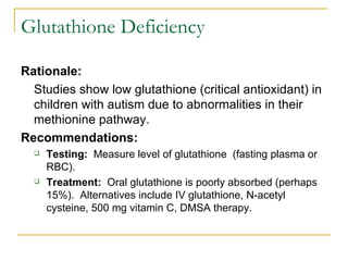 Glutathione Deficiency Rationale:   Studies show low glutathione (critical antioxidant) in children with autism due to abnormalities in their methionine pathway.  Recommendations: Testing:   Measure level of glutathione  (fasting plasma or RBC). Treatment:   Oral glutathione is poorly absorbed (perhaps 15%).  Alternatives include IV glutathione, N-acetyl cysteine, 500 mg vitamin C, DMSA therapy. 