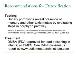 Recommendations for Detoxification  Testing:   Urinary porphyrins reveal presence of mercury and other toxic metals by evaluating steps in porphyrin pathway.  Nataf et al, Porphyrinuria in childhood autistic disorder: implications for environmental toxicity.  Toxicol Appl Pharmacol. 2006 Jul 15;214(2):99-108.  Treatment:   DMSA (FDA-approved for lead poisoning in infants) or DMPS. See DAN! consensus report at www.autismresearchinstitute.com 