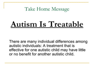 Take Home Message Autism Is Treatable There are many individual differences among autistic individuals: A treatment that is effective for one autistic child may have little or no benefit for another autistic child. 