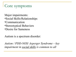 Core symptoms  Major impairments: Social Skills/Relationships Communication Stereotypical Behaviors Desire for Sameness Autism is a spectrum disorder: Autism / PDD-NOS/ Asperger Syndrome – key impairment in  social skills  is common to all 