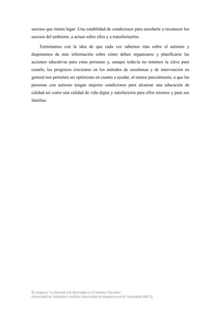 III Congreso “La Atención a la Diversidad en el Sistema Educativo”.
Universidad de Salamanca. Instituto Universitario de Integración en la Comunidad (INICO)
sucesos que tienen lugar. Una estabilidad de condiciones para enseñarle a reconocer los
sucesos del ambiente, a actuar sobre ellos y a transformarlos.
Terminamos con la idea de que cada vez sabemos más sobre el autismo y
disponemos de más información sobre cómo deben organizarse y planificarse las
acciones educativas para estas personas y, aunque todavía no tenemos la clave para
curarlo, los progresos crecientes en los métodos de enseñanza y de intervención en
general nos permiten ser optimistas en cuanto a ayudar, al menos parcialmente, a que las
personas con autismo tengan mejores condiciones para alcanzar una educación de
calidad así como una calidad de vida digna y satisfactoria para ellos mismos y para sus
familias.
 