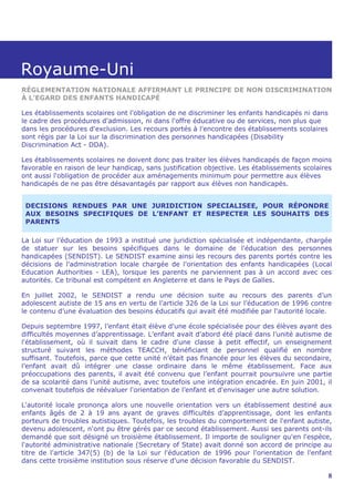 Royaume-Uni
RÉGLEMENTATION NATIONALE AFFIRMANT LE PRINCIPE DE NON DISCRIMINATION
À L’EGARD DES ENFANTS HANDICAPÉ

Les établissements scolaires ont l'obligation de ne discriminer les enfants handicapés ni dans
le cadre des procédures d'admission, ni dans l'offre éducative ou de services, non plus que
dans les procédures d'exclusion. Les recours portés à l'encontre des établissements scolaires
sont régis par la Loi sur la discrimination des personnes handicapées (Disability
Discrimination Act - DDA).

Les établissements scolaires ne doivent donc pas traiter les élèves handicapés de façon moins
favorable en raison de leur handicap, sans justification objective. Les établissements scolaires
ont aussi l'obligation de procéder aux aménagements minimum pour permettre aux élèves
handicapés de ne pas être désavantagés par rapport aux élèves non handicapés.


 DECISIONS RENDUES PAR UNE JURIDICTION SPECIALISEE, POUR RÉPONDRE
 AUX BESOINS SPECIFIQUES DE L’ENFANT ET RESPECTER LES SOUHAITS DES
 PARENTS

La Loi sur l’éducation de 1993 a institué une juridiction spécialisée et indépendante, chargée
de statuer sur les besoins spécifiques dans le domaine de l'éducation des personnes
handicapées (SENDIST). Le SENDIST examine ainsi les recours des parents portés contre les
décisions de l'administration locale chargée de l'orientation des enfants handicapées (Local
Education Authorities - LEA), lorsque les parents ne parviennent pas à un accord avec ces
autorités. Ce tribunal est compétent en Angleterre et dans le Pays de Galles.

En juillet 2002, le SENDIST a rendu une décision suite au recours des parents d’un
adolescent autiste de 15 ans en vertu de l'article 326 de la Loi sur l’éducation de 1996 contre
le contenu d’une évaluation des besoins éducatifs qui avait été modifiée par l'autorité locale.

Depuis septembre 1997, l’enfant était élève d'une école spécialisée pour des élèves ayant des
difficultés moyennes d’apprentissage. L’enfant avait d'abord été placé dans l’unité autisme de
l'établissement, où il suivait dans le cadre d'une classe à petit effectif, un enseignement
structuré suivant les méthodes TEACCH, bénéficiant de personnel qualifié en nombre
suffisant. Toutefois, parce que cette unité n’était pas financée pour les élèves du secondaire,
l’enfant avait dû intégrer une classe ordinaire dans le même établissement. Face aux
préoccupations des parents, il avait été convenu que l’enfant pourrait poursuivre une partie
de sa scolarité dans l’unité autisme, avec toutefois une intégration encadrée. En juin 2001, il
convenait toutefois de réévaluer l'orientation de l’enfant et d'envisager une autre solution.

L'autorité locale prononça alors une nouvelle orientation vers un établissement destiné aux
enfants âgés de 2 à 19 ans ayant de graves difficultés d’apprentissage, dont les enfants
porteurs de troubles autistiques. Toutefois, les troubles du comportement de l'enfant autiste,
devenu adolescent, n'ont pu être gérés par ce second établissement. Aussi ses parents ont-ils
demandé que soit désigné un troisième établissement. Il importe de souligner qu'en l'espèce,
l'autorité administrative nationale (Secretary of State) avait donné son accord de principe au
titre de l'article 347(5) (b) de la Loi sur l'éducation de 1996 pour l'orientation de l'enfant
dans cette troisième institution sous réserve d'une décision favorable du SENDIST.

                                                                                                 8
 