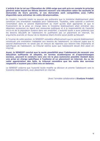 L'article 9 de la Loi sur l’Éducation de 1996 exige que soit pris en compte le principe
général selon lequel les élèves doivent recevoir une éducation selon les souhaits et
demandes de leurs parents, si ces demandes sont compatibles avec l'offre
disponible sans entraîner de coûts déraisonnables.

En l'espèce, l'autorité locale ne pouvait pas prétendre que le troisième établissement allait
constituer une orientation inadaptée pour l’adolescent. Toutefois, cette autorité a confirmé
l'orientation dans le second établissement au motif qu'elle était appropriée et que le
financement de la prise en charge dans le troisième établissement allait entraîner des
dépenses excessives eu égard aux ressources publiques et à la responsabilité de l'autorité
vis-à-vis de la population scolaire dans son ensemble. L'autorité locale a aussi prétendu que
les besoins éducatifs de l'adolescent ne justifiaient pas un placement en internat, les
arguments avancés en faveur de la résidence étant d’ordre social plutôt qu’éducatif.

A l'inverse de cette position, le SENDIST considéra effectivement que le second établissement
constituait une orientation inadaptée aux besoins de l’adolescent. Le tribunal jugea que le
second établissement ne serait pas en mesure de répondre aux besoins très importants et
spécifiques de l’adolescent. Le tribunal estima aussi que l’adolescent devait être placé en
internat.

Aussi, le SENDIST conclut que la seule possibilité pour l’adolescent de recevoir une
éducation suffisante et adaptée, en termes académiques et d'apprentissages
sociaux, pouvant le conduire vers une vie la plus autonome possible résidait dans
une prise en charge spécifique à l'autisme et un placement en internat. Au vu de
cette appréciation des faits, le tribunal considéra que les coûts des services
respectifs n'avaient pas à être mis en balance.

Le SENDIST ordonna que l'autorité locale modifie sa décision et oriente l’adolescent vers le
troisième établissement, avec placement en internat.



                                            (Avec l’aimable collaboration d’Evelyne Friedel)




                                                                                           9
 