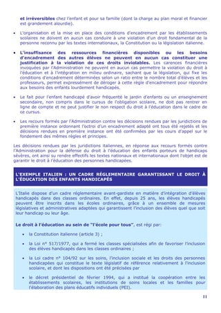et irréversibles chez l’enfant et pour sa famille (dont la charge au plan moral et financier
      est grandement alourdie).

•     L'organisation et la mise en place des conditions d'encadrement par les établissements
      scolaires ne doivent en aucun cas conduire à une violation d'un droit fondamental de la
      personne reconnu par les textes internationaux, la Constitution ou la législation italienne.

•     L’insuffisance des ressources financières disponibles ou les besoins
      d’encadrement des autres élèves ne peuvent en aucun cas constituer une
      justification à la violation de ces droits inviolables. Les carences financières
      invoquées par l’Administration ne peuvent en aucun cas permettre la violation du droit à
      l’éducation et à l’intégration en milieu ordinaire, sachant que la législation, qui fixe les
      conditions d'encadrement déterminées selon un ratio entre le nombre total d’élèves et les
      professeurs, permet expressément de déroger à cette règle d'encadrement pour répondre
      aux besoins des enfants lourdement handicapés.

•     Le fait pour l’enfant handicapé d'avoir fréquenté le jardin d’enfants ou un enseignement
      secondaire, non compris dans le cursus de l'obligation scolaire, ne doit pas rentrer en
      ligne de compte et ne peut justifier le non respect du droit à l'éducation dans le cadre de
      ce cursus.

•     Les recours formés par l’Administration contre les décisions rendues par les juridictions de
      première instance ordonnant l’octroi d’un encadrement adapté ont tous été rejetés et les
      décisions rendues en première instance ont été confirmées par les cours d'appel sur le
      fondement des mêmes règles et principes.

Les décisions rendues par les juridictions italiennes, en réponse aux recours formés contre
l’Administration pour la défense du droit à l'éducation des enfants porteurs de handicaps
sévères, ont ainsi su rendre effectifs les textes nationaux et internationaux dont l'objet est de
garantir le droit à l’éducation des personnes handicapées.


    L'EXEMPLE ITALIEN : UN CADRE RÉGLEMENTAIRE GARANTISSANT LE DROIT À
    L’ÉDUCATION DES ENFANTS HANDICAPÉS


    L’Italie dispose d'un cadre réglementaire avant-gardiste en matière d’intégration d’élèves
    handicapés dans des classes ordinaires. En effet, depuis 25 ans, les élèves handicapés
    peuvent être inscrits dans les écoles ordinaires, grâce à un ensemble de mesures
    législatives et administratives adaptées qui garantissent l’inclusion des élèves quel que soit
    leur handicap ou leur âge.

    Le droit à l’éducation au sein de “l’école pour tous”, est régi par:

       •   la Constitution italienne (article 3) ;

       •   la Loi n° 517/1977, qui a fermé les classes spécialisées afin de favoriser l’inclusion
           des élèves handicapés dans les classes ordinaires ;

       •   la Loi cadre n° 104/92 sur les soins, l’inclusion sociale et les droits des personnes
           handicapées qui constitue le texte législatif de référence relativement à l'inclusion
           scolaire, et dont les dispositions ont été précisées par

       •   le décret présidentiel de février 1994, qui a institué la coopération entre les
           établissements scolaires, les institutions de soins locales et les familles pour
           l'élaboration des plans éducatifs individuels (PEI).

                                                                                                11
 