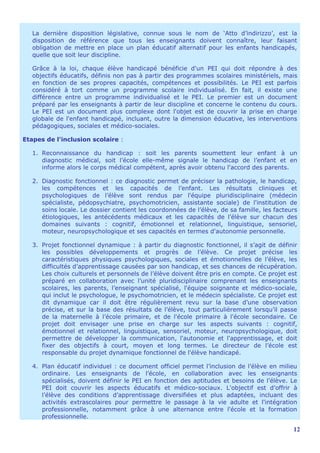 La dernière disposition législative, connue sous le nom de ‘Atto d’indirizzo’, est la
   disposition de référence que tous les enseignants doivent connaître, leur faisant
   obligation de mettre en place un plan éducatif alternatif pour les enfants handicapés,
   quelle que soit leur discipline.

   Grâce à la loi, chaque élève handicapé bénéficie d'un PEI qui doit répondre à des
   objectifs éducatifs, définis non pas à partir des programmes scolaires ministériels, mais
   en fonction de ses propres capacités, compétences et possibilités. Le PEI est parfois
   considéré à tort comme un programme scolaire individualisé. En fait, il existe une
   différence entre un programme individualisé et le PEI. Le premier est un document
   préparé par les enseignants à partir de leur discipline et concerne le contenu du cours.
   Le PEI est un document plus complexe dont l'objet est de couvrir la prise en charge
   globale de l'enfant handicapé, incluant, outre la dimension éducative, les interventions
   pédagogiques, sociales et médico-sociales.

Etapes de l'inclusion scolaire :

   1. Reconnaissance du handicap : soit les parents soumettent leur enfant à un
      diagnostic médical, soit l’école elle-même signale le handicap de l’enfant et en
      informe alors le corps médical compétent, après avoir obtenu l'accord des parents.

   2. Diagnostic fonctionnel : ce diagnostic permet de préciser la pathologie, le handicap,
      les compétences et les capacités de l’enfant. Les résultats cliniques et
      psychologiques de l’élève sont rendus par l'équipe pluridisciplinaire (médecin
      spécialiste, pédopsychiatre, psychomotricien, assistante sociale) de l'institution de
      soins locale. Le dossier contient les coordonnées de l’élève, de sa famille, les facteurs
      étiologiques, les antécédents médicaux et les capacités de l’élève sur chacun des
      domaines suivants : cognitif, émotionnel et relationnel, linguistique, sensoriel,
      moteur, neuropsychologique et ses capacités en termes d'autonomie personnelle.

   3. Projet fonctionnel dynamique : à partir du diagnostic fonctionnel, il s’agit de définir
      les possibles développements et progrès de l’élève. Ce projet précise les
      caractéristiques physiques psychologiques, sociales et émotionnelles de l’élève, les
      difficultés d’apprentissage causées par son handicap, et ses chances de récupération.
      Les choix culturels et personnels de l’élève doivent être pris en compte. Ce projet est
      préparé en collaboration avec l’unité pluridisciplinaire comprenant les enseignants
      scolaires, les parents, l’enseignant spécialisé, l'équipe soignante et médico-sociale,
      qui inclut le psychologue, le psychomotricien, et le médecin spécialiste. Ce projet est
      dit dynamique car il doit être régulièrement revu sur la base d’une observation
      précise, et sur la base des résultats de l’élève, tout particulièrement lorsqu’il passe
      de la maternelle à l’école primaire, et de l'école primaire à l'école secondaire. Ce
      projet doit envisager une prise en charge sur les aspects suivants : cognitif,
      émotionnel et relationnel, linguistique, sensoriel, moteur, neuropsychologique, doit
      permettre de développer la communication, l'autonomie et l'apprentissage, et doit
      fixer des objectifs à court, moyen et long termes. Le directeur de l’école est
      responsable du projet dynamique fonctionnel de l'élève handicapé.

   4. Plan éducatif individuel : ce document officiel permet l’inclusion de l’élève en milieu
      ordinaire. Les enseignants de l’école, en collaboration avec les enseignants
      spécialisés, doivent définir le PEI en fonction des aptitudes et besoins de l’élève. Le
      PEI doit couvrir les aspects éducatifs et médico-sociaux. L'objectif est d’offrir à
      l’élève des conditions d’apprentissage diversifiées et plus adaptées, incluant des
      activités extrascolaires pour permettre le passage à la vie adulte et l'intégration
      professionnelle, notamment grâce à une alternance entre l'école et la formation
      professionnelle.

                                                                                             12
 