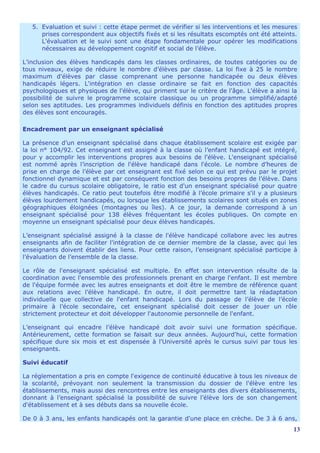 5. Evaluation et suivi : cette étape permet de vérifier si les interventions et les mesures
      prises correspondent aux objectifs fixés et si les résultats escomptés ont été atteints.
      L'évaluation et le suivi sont une étape fondamentale pour opérer les modifications
      nécessaires au développement cognitif et social de l’élève.

L’inclusion des élèves handicapés dans les classes ordinaires, de toutes catégories ou de
tous niveaux, exige de réduire le nombre d’élèves par classe. La loi fixe à 25 le nombre
maximum d'élèves par classe comprenant une personne handicapée ou deux élèves
handicapés légers. L'intégration en classe ordinaire se fait en fonction des capacités
psychologiques et physiques de l'élève, qui priment sur le critère de l'âge. L'élève a ainsi la
possibilité de suivre le programme scolaire classique ou un programme simplifié/adapté
selon ses aptitudes. Les programmes individuels définis en fonction des aptitudes propres
des élèves sont encouragés.

Encadrement par un enseignant spécialisé

La présence d’un enseignant spécialisé dans chaque établissement scolaire est exigée par
la loi n° 104/92. Cet enseignant est assigné à la classe où l’enfant handicapé est intégré,
pour y accomplir les interventions propres aux besoins de l'élève. L'enseignant spécialisé
est nommé après l’inscription de l'élève handicapé dans l'école. Le nombre d’heures de
prise en charge de l’élève par cet enseignant est fixé selon ce qui est prévu par le projet
fonctionnel dynamique et est par conséquent fonction des besoins propres de l’élève. Dans
le cadre du cursus scolaire obligatoire, le ratio est d'un enseignant spécialisé pour quatre
élèves handicapés. Ce ratio peut toutefois être modifié à l’école primaire s'il y a plusieurs
élèves lourdement handicapés, ou lorsque les établissements scolaires sont situés en zones
géographiques éloignées (montagnes ou îles). A ce jour, la demande correspond à un
enseignant spécialisé pour 138 élèves fréquentant les écoles publiques. On compte en
moyenne un enseignant spécialisé pour deux élèves handicapés.

L’enseignant spécialisé assigné à la classe de l'élève handicapé collabore avec les autres
enseignants afin de faciliter l'intégration de ce dernier membre de la classe, avec qui les
enseignants doivent établir des liens. Pour cette raison, l’enseignant spécialisé participe à
l’évaluation de l’ensemble de la classe.

Le rôle de l'enseignant spécialisé est multiple. En effet son intervention résulte de la
coordination avec l'ensemble des professionnels prenant en charge l'enfant. Il est membre
de l'équipe formée avec les autres enseignants et doit être le membre de référence quant
aux relations avec l’élève handicapé. En outre, il doit permettre tant la réadaptation
individuelle que collective de l'enfant handicapé. Lors du passage de l’élève de l’école
primaire à l’école secondaire, cet enseignant spécialisé doit cesser de jouer un rôle
strictement protecteur et doit développer l'autonomie personnelle de l'enfant.

L’enseignant qui encadre l’élève handicapé doit avoir suivi une formation spécifique.
Antérieurement, cette formation se faisait sur deux années. Aujourd'hui, cette formation
spécifique dure six mois et est dispensée à l'Université après le cursus suivi par tous les
enseignants.

Suivi éducatif

La réglementation a pris en compte l'exigence de continuité éducative à tous les niveaux de
la scolarité, prévoyant non seulement la transmission du dossier de l'élève entre les
établissements, mais aussi des rencontres entre les enseignants des divers établissements,
donnant à l’enseignant spécialisé la possibilité de suivre l’élève lors de son changement
d'établissement et à ses débuts dans sa nouvelle école.

De 0 à 3 ans, les enfants handicapés ont la garantie d'une place en crèche. De 3 à 6 ans,
                                                                                             13
 