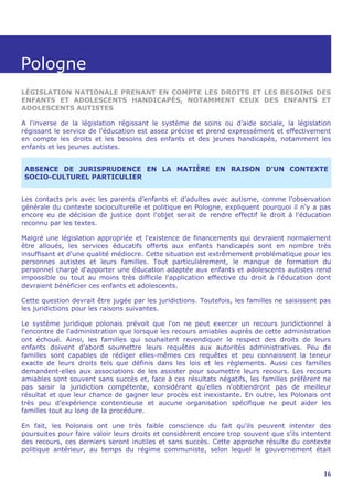 Pologne
LÉGISLATION NATIONALE PRENANT EN COMPTE LES DROITS ET LES BESOINS DES
ENFANTS ET ADOLESCENTS HANDICAPÉS, NOTAMMENT CEUX DES ENFANTS ET
ADOLESCENTS AUTISTES

A l'inverse de la législation régissant le système de soins ou d’aide sociale, la législation
régissant le service de l'éducation est assez précise et prend expressément et effectivement
en compte les droits et les besoins des enfants et des jeunes handicapés, notamment les
enfants et les jeunes autistes.


 ABSENCE DE JURISPRUDENCE EN LA MATIÈRE EN RAISON D'UN CONTEXTE
 SOCIO-CULTUREL PARTICULIER


Les contacts pris avec les parents d’enfants et d’adultes avec autisme, comme l’observation
générale du contexte socioculturelle et politique en Pologne, expliquent pourquoi il n'y a pas
encore eu de décision de justice dont l'objet serait de rendre effectif le droit à l'éducation
reconnu par les textes.

Malgré une législation appropriée et l'existence de financements qui devraient normalement
être alloués, les services éducatifs offerts aux enfants handicapés sont en nombre très
insuffisant et d'une qualité médiocre. Cette situation est extrêmement problématique pour les
personnes autistes et leurs familles. Tout particulièrement, le manque de formation du
personnel chargé d'apporter une éducation adaptée aux enfants et adolescents autistes rend
impossible ou tout au moins très difficile l'application effective du droit à l'éducation dont
devraient bénéficier ces enfants et adolescents.

Cette question devrait être jugée par les juridictions. Toutefois, les familles ne saisissent pas
les juridictions pour les raisons suivantes.

Le système juridique polonais prévoit que l'on ne peut exercer un recours juridictionnel à
l'encontre de l'administration que lorsque les recours amiables auprès de cette administration
ont échoué. Ainsi, les familles qui souhaitent revendiquer le respect des droits de leurs
enfants doivent d’abord soumettre leurs requêtes aux autorités administratives. Peu de
familles sont capables de rédiger elles-mêmes ces requêtes et peu connaissent la teneur
exacte de leurs droits tels que définis dans les lois et les règlements. Aussi ces familles
demandent-elles aux associations de les assister pour soumettre leurs recours. Les recours
amiables sont souvent sans succès et, face à ces résultats négatifs, les familles préfèrent ne
pas saisir la juridiction compétente, considérant qu'elles n'obtiendront pas de meilleur
résultat et que leur chance de gagner leur procès est inexistante. En outre, les Polonais ont
très peu d’expérience contentieuse et aucune organisation spécifique ne peut aider les
familles tout au long de la procédure.

En fait, les Polonais ont une très faible conscience du fait qu'ils peuvent intenter des
poursuites pour faire valoir leurs droits et considèrent encore trop souvent que s'ils intentent
des recours, ces derniers seront inutiles et sans succès. Cette approche résulte du contexte
politique antérieur, au temps du régime communiste, selon lequel le gouvernement était


                                                                                              16
 
