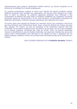 nécessairement juste puisqu'il représentait l’intérêt commun, qui devait l'emporter sur le
droit privé et individuel d'un citoyen protestataire.

Ce contexte sociopolitique explique la raison pour laquelle les parents d’enfants autistes
préfèrent présenter leurs requêtes aux associations, qui peuvent alors défendre leur cause
dans le cadre du lobbying. Ils préfèrent également présenter leurs difficultés à des
organisations de défense des droits (telle la Fondation SYNAPSIS) qui représente l’ensemble
du groupe auprès du gouvernement. En de rares occasions, ils demandent l'assistance du
Défenseur des Enfants, institution publique spécialisée, pour défendre leurs droits.

Une autre raison pour laquelle les Polonais ont rarement recours aux juridictions vient de ce
que les procédures sont extrêmement lentes. Aussi, lorsqu'une décision est rendue, elle peut
être caduque. Par ailleurs, les frais de procédure et de contentieux peuvent être très
importants, et les parents craignent qu'en cas d'échec (ce qui selon eux est le plus probable)
ils ne doivent supporter l'ensemble des coûts du procès. Enfin, les parents davantage
instruits et bénéficiant de plus de facilités matérielles, qui pourraient intenter des recours en
justice contre l'administration pour dénoncer le non respect du droit à l'éducation par les
écoles publiques, préfèrent inscrire leurs enfants dans des écoles privées qu’ils financent eux-
mêmes.

                            (Avec l’aimable collaboration de la Fondation Synapsis, Pologne)




                                                                                              17
 