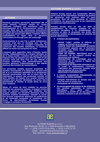 AUTISME-EUROPE a.i.s.b.l.

                                                       Autisme Europe assure une coordination efficace
                                                       parmi près de 85 associations membres de parents
  AUTISME                                              de personnes avec autisme dans 31 pays
                                                       européens, dont 20 Etats membres de l’Union
                                                       Européenne, les gouvernements et les institutions
Handicap complexe permanent identifiable dès la        européennes internationales.
prime enfance, l’autisme résulte de causes
médicales multiples qui interfèrent avec le            Autisme Europe joue un rôle clé dans la
développement et le fonctionnement normal du           sensibilisation de l’opinion publique et des
cerveau. Bien que les mécanismes précisément           décideurs européens à la problématique de
impliqués dans ce dysfonctionnement neurologique       l’autisme et dans la promotion des droits des
ne soient pas encore bien définis, l’autisme affecte   personnes autistes et handicapées en situation de
profondément    la   façon   dont     la   personne    grande dépendance.
communique et interagit avec son entourage.
                                                          ●   A travers ses publications :
Contrairement à ce que l’on a pensé initialement,
l’autisme n’est pas un handicap rare. On sait                 • REVUE "LINK”, publiée et diffusée en
maintenant que, si l’on considère l’ensemble du                 anglais, en français et en portugais.
continuum des troubles autistiques, ce handicap               • CHARTE POUR LES PERSONNES AUTISTES
affecte au moins une personne sur mille.                        formellement adoptée par le Parlement
                                                                européen sous forme d’une déclaration
L’autisme peut apparaître dans n’importe quelle                 écrite (mai 1996).
famille, indépendamment de l’origine ethnique ou              • CODE DE BONNES PRATIQUES pour la
de la classe sociale. L’autisme est quatre fois plus            prévention de la violence envers les
fréquent chez les garçons que chez les filles et est            personnes avec Autisme.
souvent, mais pas dans tous les cas, associé à                • DESCRIPTION DE L’AUTISME pour la
d’autres handicaps, plus particulièrement des                   prévention de la violence à l’égard des
troubles généraux d’apprentissage à des degrés                  personnes autistes.
divers et des troubles du comportement.                       • DOCUMENTS DE POSITION OFFICIELLE sur
                                                                la santé, le vieillissement, l’inclusion,
Les personnes autistes peuvent progresser de                    l’éducation des personnes autistes ainsi
manière remarquable si le diagnostic est posé très              que les besoins de leurs familles.
tôt et si un traitement spécifique et un programme            • BROCHURE D'INFORMATION
éducatif personnalisé sont mis en place très tôt.         ●   A travers l’organisation d’événements et
Cependant, la plupart des personnes autistes et               d’actions au niveau européen :
leurs familles ont besoin d’un soutien intensif et
constant pour pouvoir développer au mieux leurs               • Congrès international en Europe une fois
potentialités et faciliter la lourde tâche de vivre             tous les trois ou quatre ans.
avec l’autisme.                                               • Campagnes de sensibilisation.
                                                          ●   En encourageant les actions et les initiatives
Même s’il existe de bons modèles de services
                                                              (les services spécialisés, la recherche
destinés aux personnes autistes, la plupart d’entre
                                                              scientifique,    etc.)  ayant     pour     but
elles ne peuvent toutefois pas bénéficier des
                                                              d’améliorer la qualité de vie des personnes
progrès réalisés ces dernières décennies dans le
                                                              atteintes d’autisme et de leurs familles.
domaine médical, scientifique, éducatif et social.
Ces lacunes engendrent beaucoup de souffrances
et de handicaps surajoutés et constituent une
forme   de   discrimination  qu’Autisme     Europe
s’engage à combattre fermement.




                                         AUTISME-EUROPE a.i.s.b.l.
                         Rue Montoyer 39 bte 11 • 1000 Bruxelles • BELGIQUE
                         Tel. : + 32(0) 2.675.75.05 •Fax: + 32(0) 2.675.72.70
                                  Email : secretariat@autismeurope.org
                                   Site internet : www.autismeurope.or
 