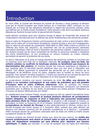 Introduction
En mars 2004, le Comité des Ministres du Conseil de l’Europe a rendu publique la décision
prise par le Comité Européen des Droits Sociaux du 4 novembre 2003, concluant au non
respect par la France de ses obligations éducatives à l’égard des personnes autistes, telles
que définies par la Charte sociale européenne. Cette décision a fait droit à la plainte collective
déposée par Autisme Europe contre le gouvernement français.
Cette décision constitue aussi pour Autisme Europe le départ de l'ensemble des actions de
l'organisation internationale pour la défense des droits fondamentaux des personnes autistes.
Dans le cadre du Programme d’action communautaire de lutte contre la discrimination 2001-
2006 mis en place par la Commission Européenne, Autisme Europe a ainsi pris l'engagement,
dans le cadre de ses projets de coordination 2004-2005 et 2005–2006 (visant en priorité 2 la
"défense des droits des citoyens"), de rassembler des cas de jurisprudences nationales
permettant d'analyser l'état du droit à l’éducation des personnes autistes. L'objectif poursuivi
par Autisme Europe est de mieux sensibiliser les familles et personnes autistes à l'existence
des droits fondamentaux, et aux procédures et recours existants au niveau national,
permettant de garantir la protection de ces droits.
Le droit à l’éducation et la prise en charge éducative des personnes autistes ou touchées par
un handicap lourd sont fixés par la législation nationale. En pratique, dans les faits, les
enfants autistes ou souffrant de handicaps sévères ne bénéficient pas toujours de
discrimination dite positive, en d'autres termes des mesures spécifiques et adaptées à
leur handicap dont ils devraient pouvoir bénéficier pour que leur droit à l'éducation soit
effectif. Ceci affecte gravement la possibilité des personnes qui en sont victimes de se
développer et de bénéficier d'une vie digne, intégrée dans la société au mieux de leurs
capacités. Pour prévenir de telles situations, il revient aux parents et aux avocats de saisir les
juridictions pour faire valoir le droit à l'éducation et en faire garantir le respect.
La jurisprudence constitue une source importante du droit. En effet, une décision de
justice a un caractère contraignant et une valeur de précédent qu'il est possible
d'invoquer dans le cadre d'affaires ultérieures. Dans ce contexte, les recours
juridictionnels en cas de non respect des droits fondamentaux constituent une démarche
essentielle pour la défense de ces droits, et permettent aux textes prônant l'intégration ou
l'inclusion de devenir effectivement une réalité.
En collaboration avec Evelyne Friedel, avocat exerçant au sein du cabinet international Jones
Day, Autisme Europe a rassemblé et analysé plusieurs décisions de jurisprudence
faisant obligation de respecter le droit à l’éducation des personnes handicapées
dans plusieurs Etats de l'Union européenne. La situation a été analysée en France, en
Allemagne, en Italie, au Royaume Uni et en Pologne. Autisme Europe a également analysé la
jurisprudence du Conseil de l’Europe et plus particulièrement la décision rendue par le
Comité Européen des Droits sociaux le 4 novembre 2003, sachant que cette décision est
devenue une décision reconnue par les autorités européennes et la doctrine ; susceptible
d'être invoquée devant les juridictions nationales dont les Etats ont ratifié la Charte sociale
européenne révisée de 1996.
L’analyse conduite par Autisme Europe indique que, dans les pays retenus, les motifs des
recours juridictionnels sont divers et varient selon le type de système éducatif et
selon les dispositions existantes qui sont offertes pour répondre aux besoins
spécifiques. En Italie, par exemple, il y a lieu de souligner que les règles tant nationales

                                                                                                1
 