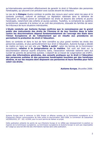 qu'internationales permettent effectivement de garantir le droit à l'éducation des personnes
handicapées, qui peuvent s'en prévaloir avec succès devant les tribunaux.
Le cas de la Pologne illustre combien la portée des recours peut varier selon les pays et le
contexte juridique, culturel et politique. La législation nationale dans le domaine de
l’éducation en Pologne prend en considération les droits et besoins des enfants et jeunes
handicapés, notamment des enfants et jeunes autistes. Toutefois, la complexité du système
juridictionnel, associée à la lenteur et au coût des procédures, dissuade les familles de saisir
les tribunaux de leurs situations individuelles.
L'étude conduite par Autisme Europe confirme que la connaissance par le grand
public des instruments des droits de l’Homme et de leur fonction dans la lutte
contre les discriminations dépend fondamentalement de l'ancrage des Etats dans
l’Union Européenne et de l'attachement qui en résulte aux procédures en
permettant la protection du droit à l'éducation.
Dans ce contexte et dans le but de faire connaître au plus grand nombre les droits des
personnes autistes, et plus particulièrement leur droit à l’éducation, Autisme Europe a décidé
de mettre en ligne sur son site une "Boîte à outils", selon les termes de la Commission
européenne, relative à la jurisprudence en la matière. Cet outil est basé sur la
documentation obtenue auprès d’Autismo Italia, l’association nationale italienne sans but
lucratif de parents de personnes autistes. L'objectif de ce travail de vulgarisation est d’offrir,
outre des informations générales, des conseils pratiques sur le droit à l'éducation
des personnes autistes et des personnes handicapées touchées par des handicaps
sévères, et sur les moyens dont disposent ces personnes et leurs familles pour faire
valoir ces droits.


                                                                    Autisme Europe, Bruxelles 2006.




Autisme Europe tient à remercier la DGV Emploi et Affaires sociales de la Commission européenne et le
Programme d’action communautaire de lutte contre la discrimination 2001-2006, la Convention de Subvention
VS/2005/0331, N° : SI2. 413594, pour lui avoir permis de réaliser ce projet.

Cette publication présente les points de vue d’Autisme Europe et ne reflète pas nécessairement la position ou
l’opinion de la Commission européenne. La Commission européenne et Autisme Europe ne sont pas responsables
de l’usage qui pourrait être fait des informations reprises dans cette publication.



                                                                                                           2
 