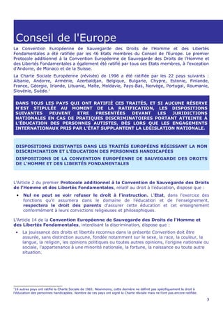 Conseil de l'Europe
La Convention Européenne de Sauvegarde des Droits de l’Homme et des Libertés
Fondamentales a été ratifiée par les 46 Etats membres du Conseil de l’Europe. Le premier
Protocole additionnel à la Convention Européenne de Sauvegarde des Droits de l’Homme et
des Libertés Fondamentales a également été ratifié par tous ces Etats membres, à l’exception
d’Andorre, de Monaco et de la Suisse.
La Charte Sociale Européenne (révisée) de 1996 a été ratifiée par les 22 pays suivants :
Albanie, Andorre, Arménie, Azerbaïdjan, Belgique, Bulgarie, Chypre, Estonie, Finlande,
France, Géorgie, Irlande, Lituanie, Malte, Moldavie, Pays-Bas, Norvège, Portugal, Roumanie,
Slovénie, Suède.1

    DANS TOUS LES PAYS QUI ONT RATIFIÉ CES TRAITÉS, ET SI AUCUNE RÉSERVE
    N’EST STIPULÉE AU MOMENT DE LA RATIFICATION, LES DISPOSITIONS
    SUIVANTES   PEUVENT  ETRE    PRESENTÉES  DEVANT    LES  JURIDICTIONS
    NATIONALES EN CAS DE PRATIQUES DISCRIMINATOIRES PORTANT ATTEINTE À
    L’ÉDUCATION DES PERSONNES AUTISTES, DÈS LORS QUE LES ENGAGEMENTS
    INTERNATIONAUX PRIS PAR L’ÉTAT SUPPLANTENT LA LEGISLATION NATIONALE.



    DISPOSITIONS EXISTANTES DANS LES TRAITÉS EUROPÉENS RÉGISSANT LA NON
    DISCRIMINATION ET L’ÉDUCATION DES PERSONNES HANDICAPÉES
    DISPOSITIONS DE LA CONVENTION EUROPÉENNE DE SAUVEGARDE DES DROITS
    DE L’HOMME ET DES LIBERTÉS FONDAMENTALES



L’Article 2 du premier Protocole additionnel à la Convention de Sauvegarde des Droits
de l’Homme et des Libertés Fondamentales, relatif au droit à l’éducation, dispose que :
    •   Nul ne peut se voir refuser le droit à l'instruction. L'Etat, dans l'exercice des
        fonctions qu'il assumera dans le domaine de l'éducation et de l'enseignement,
        respectera le droit des parents d'assurer cette éducation et cet enseignement
        conformément à leurs convictions religieuses et philosophiques.

L’Article 14 de la Convention Européenne de Sauvegarde des Droits de l’Homme et
des Libertés Fondamentales, interdisant la discrimination, dispose que :
    •   La jouissance des droits et libertés reconnus dans la présente Convention doit être
        assurée, sans distinction aucune, fondée notamment sur le sexe, la race, la couleur, la
        langue, la religion, les opinions politiques ou toutes autres opinions, l'origine nationale ou
        sociale, l'appartenance à une minorité nationale, la fortune, la naissance ou toute autre
        situation.




1
 16 autres pays ont ratifié la Charte Sociale de 1961. Néanmoins, cette dernière ne définit pas spécifiquement le droit à
l'éducation des personnes handicapées. Nombre de ces pays ont signé la Charte révisée mais ne l’ont pas encore ratifiée.

                                                                                                                            3
 