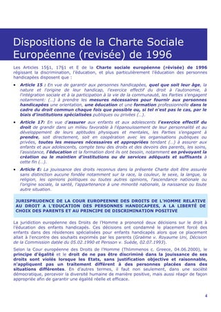 Dispositions de la Charte Sociale
Européenne (revisée) de 1996
Les Articles 15§1, 17§1 et E de la Charte sociale européenne (révisée) de 1996
régissant la discrimination, l’éducation, et plus particulièrement l’éducation des personnes
handicapées disposent que :
•    Article 15 : En vue de garantir aux personnes handicapées, quel que soit leur âge, la
     nature et l'origine de leur handicap, l'exercice effectif du droit à l'autonomie, à
     l'intégration sociale et à la participation à la vie de la communauté, les Parties s'engagent
     notamment: (…) à prendre les mesures nécessaires pour fournir aux personnes
     handicapées une orientation, une éducation et une formation professionnelle dans le
     cadre du droit commun chaque fois que possible ou, si tel n'est pas le cas, par le
     biais d'institutions spécialisées publiques ou privées (…).
•    Article 17: En vue d'assurer aux enfants et aux adolescents l'exercice effectif du
     droit de grandir dans un milieu favorable à l'épanouissement de leur personnalité et au
     développement de leurs aptitudes physiques et mentales, les Parties s'engagent à
     prendre, soit directement, soit en coopération avec les organisations publiques ou
     privées, toutes les mesures nécessaires et appropriées tendant (…) à assurer aux
     enfants et aux adolescents, compte tenu des droits et des devoirs des parents, les soins,
     l'assistance, l'éducation et la formation dont ils ont besoin, notamment en prévoyant la
     création ou le maintien d'institutions ou de services adéquats et suffisants à
     cette fin (…).
•    Article E: La jouissance des droits reconnus dans la présente Charte doit être assurée
     sans distinction aucune fondée notamment sur la race, la couleur, le sexe, la langue, la
     religion, les opinions politiques ou toutes autres opinions, l'ascendance nationale ou
     l'origine sociale, la santé, l'appartenance à une minorité nationale, la naissance ou toute
     autre situation.

    JURISPRUDENCE DE LA COUR EUROPEENNE DES DROITS DE L’HOMME RELATIVE
    AU DROIT A L’EDUCATION DES PERSONNES HANDICAPEES, A LA LIBERTÉ DE
    CHOIX DES PARENTS ET AU PRINCIPE DE DISCRIMINATION POSITIVE

La juridiction européenne des Droits de l’Homme a prononcé deux décisions sur le droit à
l’éducation des enfants handicapés. Ces décisions ont condamné le placement forcé des
enfants dans des résidences spécialisées pour enfants handicapés alors que ce placement
allait à l'encontre des souhaits exprimés par les parents (Graëme v. Royaume Uni, Décision
de la Commission datée du 05.02.1990 et Persson v. Suède, 02.07.1993).
Selon la Cour européenne des Droits de l’Homme (Thlimmenos c. Greece, 04.06.2000), le
principe d'égalité et le droit de ne pas être discriminé dans la jouissance de ses
droits sont violés lorsque les Etats, sans justification objective et raisonnable,
n’appliquent pas un traitement différent à des personnes placées dans des
situations différentes. En d’autres termes, il faut non seulement, dans une société
démocratique, percevoir la diversité humaine de manière positive, mais aussi réagir de façon
appropriée afin de garantir une égalité réelle et efficace.



                                                                                                 4
 