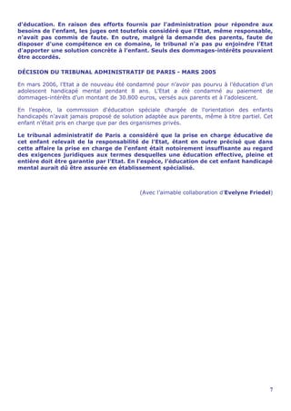 d'éducation. En raison des efforts fournis par l'administration pour répondre aux
besoins de l'enfant, les juges ont toutefois considéré que l’Etat, même responsable,
n’avait pas commis de faute. En outre, malgré la demande des parents, faute de
disposer d'une compétence en ce domaine, le tribunal n'a pas pu enjoindre l’Etat
d'apporter une solution concrète à l’enfant. Seuls des dommages-intérêts pouvaient
être accordés.

DÉCISION DU TRIBUNAL ADMINISTRATIF DE PARIS - MARS 2005

En mars 2006, l’Etat a de nouveau été condamné pour n’avoir pas pourvu à l’éducation d’un
adolescent handicapé mental pendant 8 ans. L’Etat a été condamné au paiement de
dommages-intérêts d’un montant de 30.800 euros, versés aux parents et à l’adolescent.

En l'espèce, la commission d'éducation spéciale chargée de l'orientation des enfants
handicapés n’avait jamais proposé de solution adaptée aux parents, même à titre partiel. Cet
enfant n'était pris en charge que par des organismes privés.

Le tribunal administratif de Paris a considéré que la prise en charge éducative de
cet enfant relevait de la responsabilité de l’Etat, étant en outre précisé que dans
cette affaire la prise en charge de l'enfant était notoirement insuffisante au regard
des exigences juridiques aux termes desquelles une éducation effective, pleine et
entière doit être garantie par l’Etat. En l'espèce, l’éducation de cet enfant handicapé
mental aurait dû être assurée en établissement spécialisé.



                                            (Avec l’aimable collaboration d’Evelyne Friedel)




                                                                                          7
 