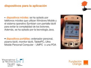 dispositivos para la aplicación
• dispositivos móviles: se ha optado por
teléfonos móviles que utilizan Windows Mobile y
el sistema operativo Symbian con pantalla táctil
para evitar la complejidad de los botones.
Además, se ha optado por la tecnología Java.
• dispositivos portátiles: ordenador personal,
pizarra táctil, monitor táctil, TabletPC, Ultra
Mobile Personal Computer - UMPC o una PDA
 
