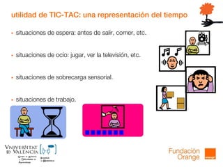 utilidad de TIC-TAC: una representación del tiempo
 situaciones de espera: antes de salir, comer, etc.
 situaciones de ocio: jugar, ver la televisión, etc.
 situaciones de sobrecarga sensorial.
 situaciones de trabajo.
 