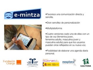 •Favorece una comunicación directa y
sencilla.
•Gran sencillez de personalización
•Multiplataforma
•Cuatro versiones cado una de ellas con un
tipo de voz (femenina joven,
femenina adulta, masculina joven y
masculina adulta) para que los usuarios
puedan oírse reflejados en su nueva voz.
•Posibilidad de elaborar una agenda diaria
personal.
 