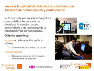 mejorar la calidad de vida de los colectivos con
barreras de comunicación y participación
In-TIC consiste en una aplicación gratuita
que posibilita a las personas con
diversidad funcional un acceso
personalizado a las tecnologías de la
información y las comunicaciones.
Objetivos específicos:
acceso al ordenador/dispositivos
móviles.
> Simplificación de la interfaz de usuario
comunicación:
> Sistema de apoyo de comunicación,
información y señalización
 