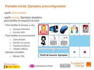 Pantalla inicial. Ejemplos preconfigurados
perfil administrador
perfil usuario. Ejemplos añadidos
para facilitar la creación al tutor:
- Para facilitar el acceso y uso:
> Acceso ordenador
> Acceso ratón
- Para facilitar la comunicación:
> Comunicador
> Escribir con pictos
> Teclado predictivo
> Teclado silábico
- Ejemplo completo:
> Módulo TEA
Perfil de Usuario: Ejemplos
 