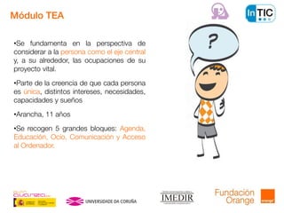 •Se fundamenta en la perspectiva de
considerar a la persona como el eje central
y, a su alrededor, las ocupaciones de su
proyecto vital.
•Parte de la creencia de que cada persona
es única, distintos intereses, necesidades,
capacidades y sueños
•Arancha, 11 años
•Se recogen 5 grandes bloques: Agenda,
Educación, Ocio, Comunicación y Acceso
al Ordenador.
Módulo TEA
 