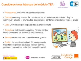 Consideraciones básicas del módulo TEA
• Pictogramas ARASAAC/imágenes adaptadas
• Colores neutros y suaves. Se diferencian las acciones con los colores. Rojo =
salir/volver; amarillo = enunciados; blanco/gris = contenido importante; verde = ayuda
• Letra Comic Sans por su parecido a la grafoescritura
• Teclados a distribución completa. Permite centrar
la atención sobre los estímulos seleccionados
• Tamaño de los botones preferiblemente grande
• Sonido. La voz sintetizada es útil, aunque en la
medida de lo posible se puede sustituir por voz
grabada. Los sonidos imitan la interacción social
 