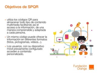 Objetivos de SPQR
 utiliza los códigos QR para
almacenar todo tipo de contenido
multimedia facilitando así el
acceso a la información, de una
manera comprensible y adaptada
a cada persona.
 Un mismo código puede ofrecer la
información en diferentes formatos
(fotos, pictogramas, vídeos...).
 Los usuarios, con su dispositivo
móvil previamente configurado
acceden a contenido
personalizado.
 
