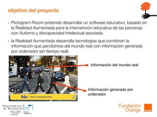 objetivo del proyecto
 Pictogram-Room pretende desarrollar un software educativo, basado en
la Realidad Aumentada para la intervención educativa de las personas
con Autismo y discapacidad Intelectual asociada.
 la Realidad Aumentada desarrolla tecnologías que combinan la
información que percibimos del mundo real con información generada
por ordenador (en tiempo real).
Información del mundo real
Información generada por
ordenador
 