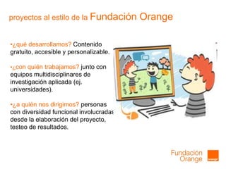 proyectos al estilo de la Fundación Orange
•¿qué desarrollamos? Contenido
gratuito, accesible y personalizable.
•¿con quién trabajamos? junto con
equipos multidisciplinares de
investigación aplicada (ej.
universidades).
•¿a quién nos dirigimos? personas
con diversidad funcional involucradas
desde la elaboración del proyecto,
testeo de resultados.
 