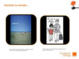 Cambiar la mirada…
http://fundacionorange.es/fundacionorange/proyectos/
proyecto_viajemaria.html
http://fundacionorange.es/fundacionorange/comunicad
os/2011/cine_mariayyo_finalistagoya.html
 
