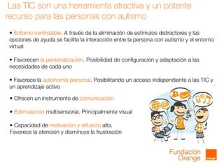 Las TIC son una herramienta atractiva y un potente
recurso para las personas con autismo
• Entorno controlable. A través de la eliminación de estímulos distractores y las
opciones de ayuda se facilita la interacción entre la persona con autismo y el entorno
virtual
• Favorecen la personalización. Posibilidad de configuración y adaptación a las
necesidades de cada uno
• Favorece la autonomía personal. Posibilitando un acceso independiente a las TIC y
un aprendizaje activo
• Ofrecen un instrumento de comunicación
• Estimulación multisensorial. Principalmente visual
• Capacidad de motivación y refuerzo alta.
Favorece la atención y disminuye la frustración
 