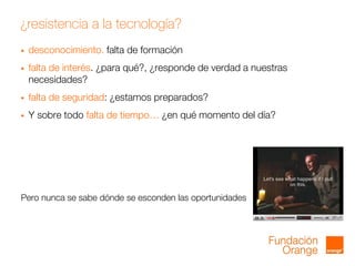 ¿resistencia a la tecnología?
 desconocimiento. falta de formación
 falta de interés. ¿para qué?, ¿responde de verdad a nuestras
necesidades?
 falta de seguridad: ¿estamos preparados?
 Y sobre todo falta de tiempo… ¿en qué momento del día?
Pero nunca se sabe dónde se esconden las oportunidades
 