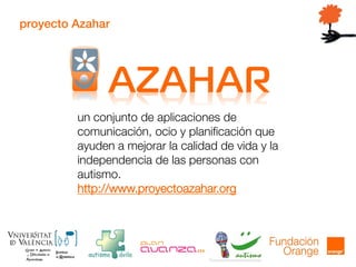 proyecto Azahar
un conjunto de aplicaciones de
comunicación, ocio y planificación que
ayuden a mejorar la calidad de vida y la
independencia de las personas con
autismo.
http://www.proyectoazahar.org
 