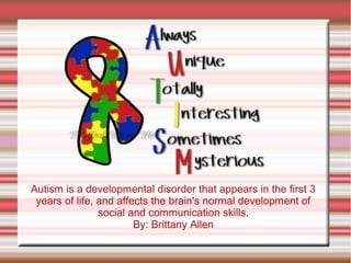 Autism is a developmental disorder that appears in the first 3
 years of life, and affects the brain's normal development of
                social and communication skills.
                        By: Brittany Allen
 