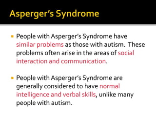  People withAsperger’s Syndrome have
similar problems as those with autism. These
problems often arise in the areas of social
interaction and communication.
 People with Asperger’s Syndrome are
generally considered to have normal
intelligence and verbal skills, unlike many
people with autism.
 