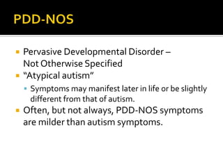  Pervasive Developmental Disorder –
Not Otherwise Specified
 “Atypical autism”
 Symptoms may manifest later in life or be slightly
different from that of autism.
 Often, but not always, PDD-NOS symptoms
are milder than autism symptoms.
 