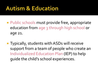  Public schools must provide free, appropriate
education from age 3 through high school or
age 21.
 Typically, students with ASDs will receive
support from a team of people who create an
Individualized Education Plan (IEP) to help
guide the child’s school experiences.
 