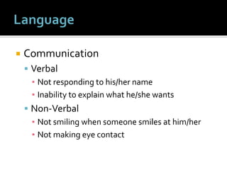  Communication
 Verbal
▪ Not responding to his/her name
▪ Inability to explain what he/she wants
 Non-Verbal
▪ Not smiling when someone smiles at him/her
▪ Not making eye contact
 