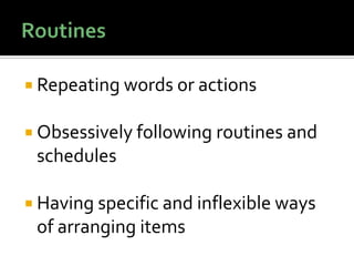  Repeating words or actions
 Obsessively following routines and
schedules
 Having specific and inflexible ways
of arranging items
 