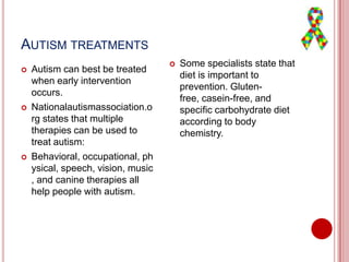 AUTISM TREATMENTS
 Autism can best be treated
when early intervention
occurs.
 Nationalautismassociation.o
rg states that multiple
therapies can be used to
treat autism:
 Behavioral, occupational, ph
ysical, speech, vision, music
, and canine therapies all
help people with autism.
 Some specialists state that
diet is important to
prevention. Gluten-
free, casein-free, and
specific carbohydrate diet
according to body
chemistry.
 
