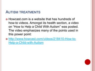 AUTISM TREATMENTS
 Howcast.com is a website that has hundreds of
how-to videos. Amongst its health section, a video
on “How to Help a Child With Autism” was posted.
The video emphasizes many of the points used in
this power point:
 http://www.howcast.com/videos/218410-How-to-
Help-a-Child-with-Autism
 