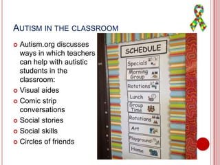 AUTISM IN THE CLASSROOM
 Autism.org discusses
ways in which teachers
can help with autistic
students in the
classroom:
 Visual aides
 Comic strip
conversations
 Social stories
 Social skills
 Circles of friends
 